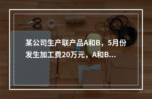 某公司生产联产品A和B，5月份发生加工费20万元，A和B在分