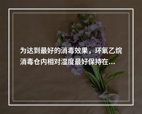 为达到最好的消毒效果，环氧乙烷消毒仓内相对湿度最好保持在（