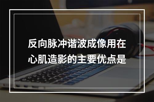 反向脉冲谐波成像用在心肌造影的主要优点是