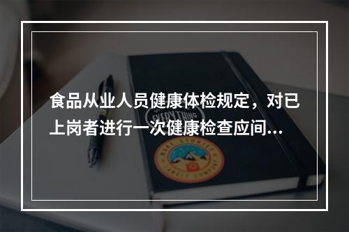 食品从业人员健康体检规定，对已上岗者进行一次健康检查应间隔