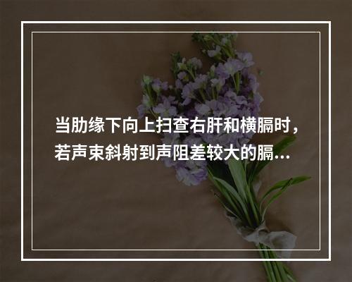 当肋缘下向上扫查右肝和横膈时，若声束斜射到声阻差较大的膈肺