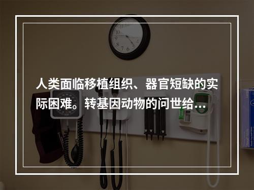 人类面临移植组织、器官短缺的实际困难。转基因动物的问世给人类