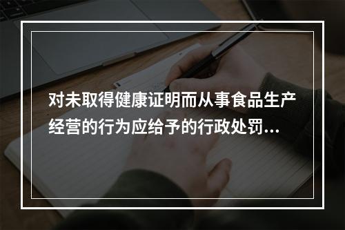 对未取得健康证明而从事食品生产经营的行为应给予的行政处罚为