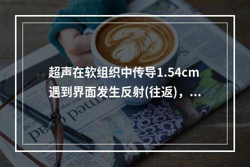 超声在软组织中传导1.54cm遇到界面发生反射(往返)，需要