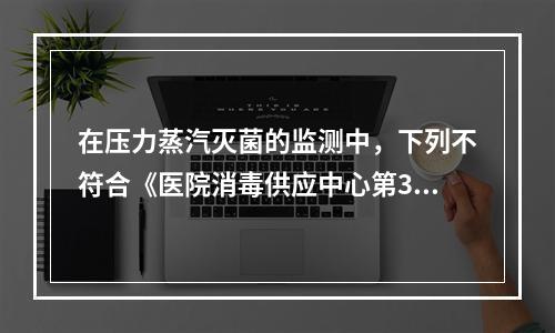 在压力蒸汽灭菌的监测中，下列不符合《医院消毒供应中心第3部