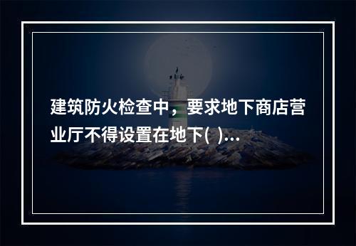 建筑防火检查中，要求地下商店营业厅不得设置在地下(  )及以