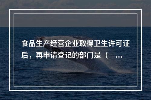 食品生产经营企业取得卫生许可证后，再申请登记的部门是（　　）