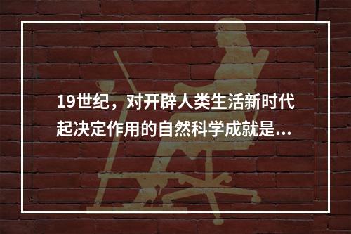 19世纪，对开辟人类生活新时代起决定作用的自然科学成就是（　