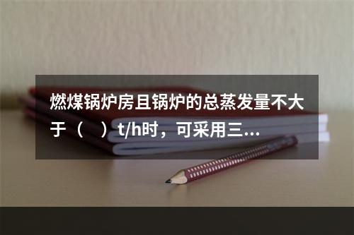 燃煤锅炉房且锅炉的总蒸发量不大于（　）t/h时，可采用三级耐