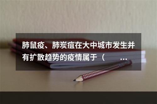 肺鼠疫、肺炭疽在大中城市发生并有扩散趋势的疫情属于（　　）。