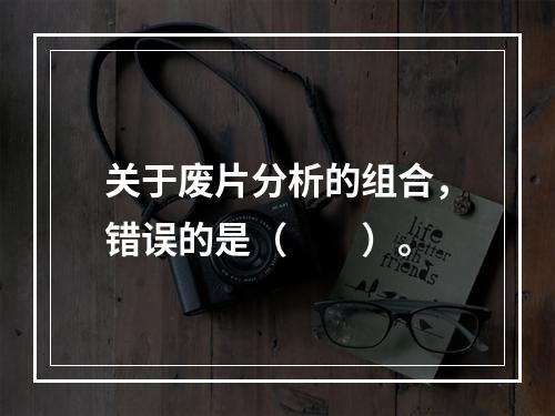 关于废片分析的组合，错误的是（　　）。