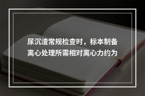 尿沉渣常规检查时，标本制备离心处理所需相对离心力约为