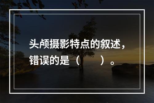 头颅摄影特点的叙述，错误的是（　　）。