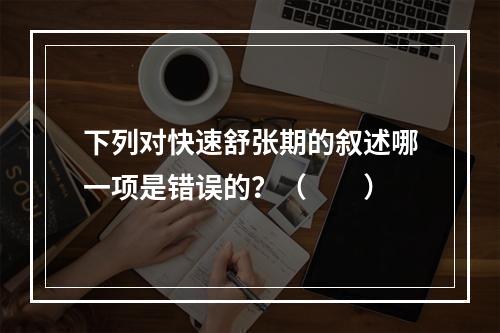 下列对快速舒张期的叙述哪一项是错误的？（　　）