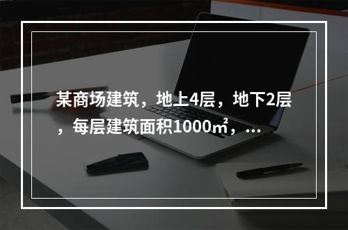 某商场建筑，地上4层，地下2层，每层建筑面积1000㎡，和设