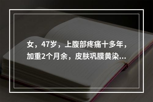 女，47岁，上腹部疼痛十多年，加重2个月余，皮肤巩膜黄染，进