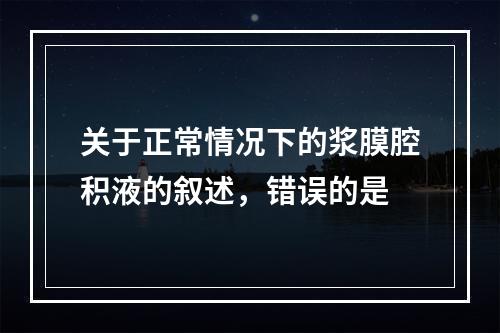 关于正常情况下的浆膜腔积液的叙述，错误的是