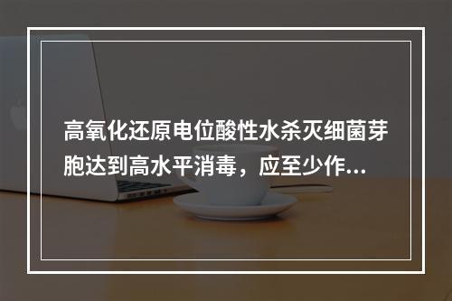 高氧化还原电位酸性水杀灭细菌芽胞达到高水平消毒，应至少作用