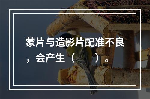 蒙片与造影片配准不良，会产生（　　）。