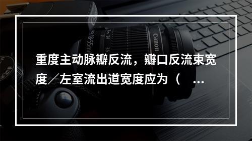 重度主动脉瓣反流，瓣口反流束宽度／左室流出道宽度应为（　　）