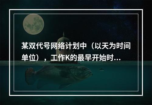 某双代号网络计划中（以天为时间单位），工作K的最早开始时间为