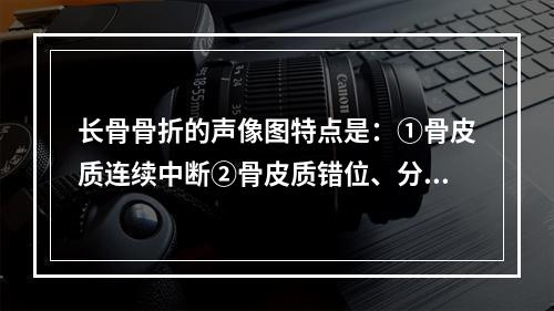 长骨骨折的声像图特点是：①骨皮质连续中断②骨皮质错位、分离③