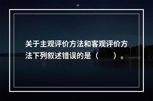 关于主观评价方法和客观评价方法下列叙述错误的是（　　）。