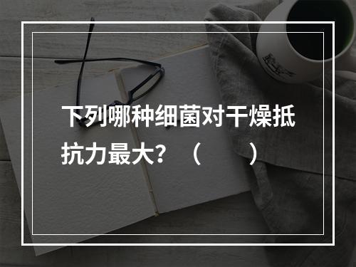 下列哪种细菌对干燥抵抗力最大？（　　）