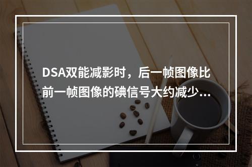 DSA双能减影时，后一帧图像比前一帧图像的碘信号大约减少（