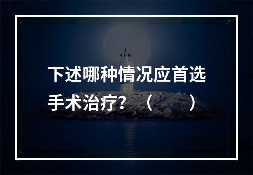 下述哪种情况应首选手术治疗？（　　）