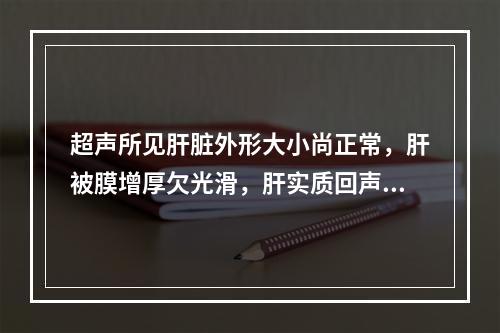 超声所见肝脏外形大小尚正常，肝被膜增厚欠光滑，肝实质回声呈增