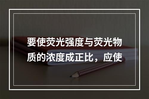 要使荧光强度与荧光物质的浓度成正比，应使