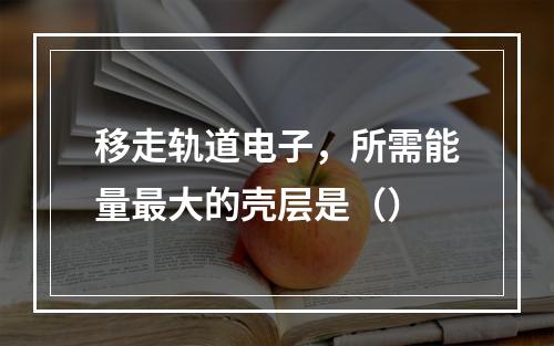 移走轨道电子，所需能量最大的壳层是（）