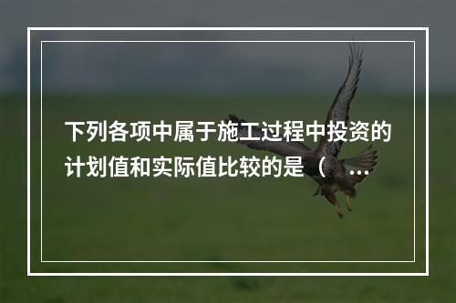 下列各项中属于施工过程中投资的计划值和实际值比较的是（　）。