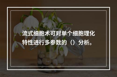 流式细胞术可对单个细胞理化特性进行多参数的（）分析。