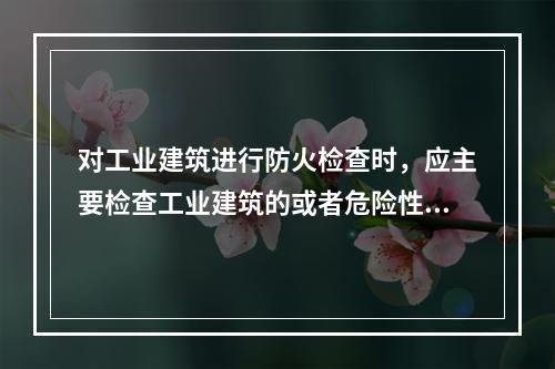 对工业建筑进行防火检查时，应主要检查工业建筑的或者危险性.耐