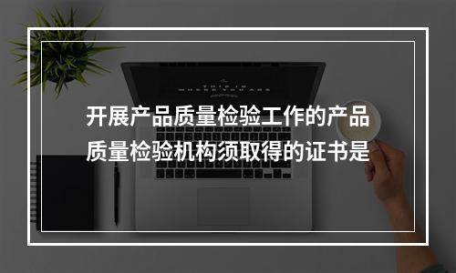 开展产品质量检验工作的产品质量检验机构须取得的证书是