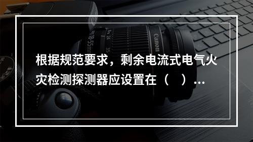 根据规范要求，剩余电流式电气火灾检测探测器应设置在（　）。