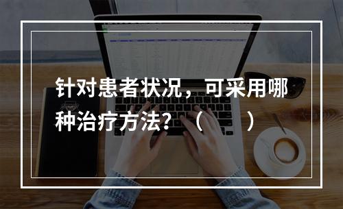 针对患者状况，可采用哪种治疗方法？（　　）