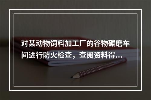 对某动物饲料加工厂的谷物碾磨车间进行防火检查，查阅资料得知，