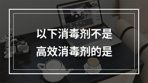 以下消毒剂不是高效消毒剂的是