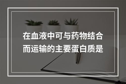 在血液中可与药物结合而运输的主要蛋白质是