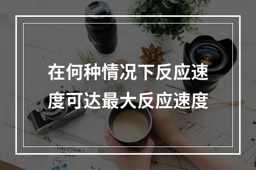 在何种情况下反应速度可达最大反应速度