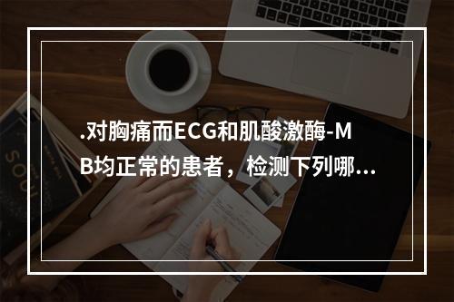 .对胸痛而ECG和肌酸激酶-MB均正常的患者，检测下列哪一项