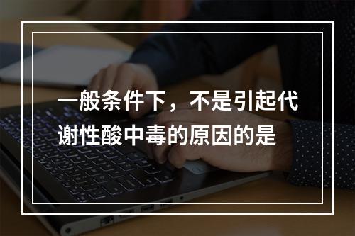 一般条件下，不是引起代谢性酸中毒的原因的是