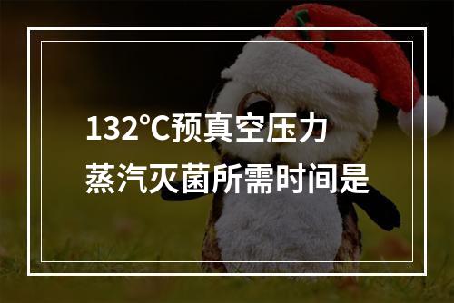 132℃预真空压力蒸汽灭菌所需时间是