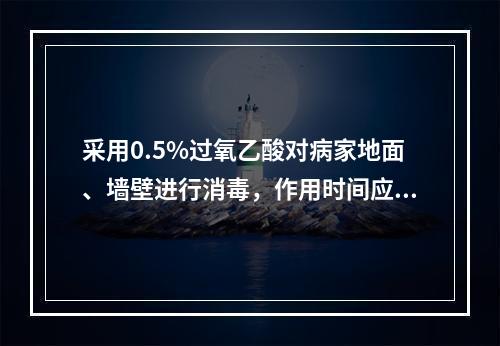 采用0.5%过氧乙酸对病家地面、墙壁进行消毒，作用时间应不少