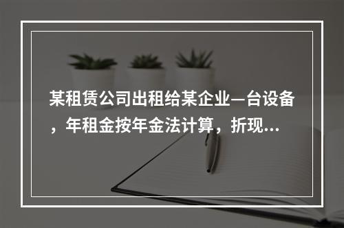 某租赁公司出租给某企业—台设备，年租金按年金法计算，折现率为