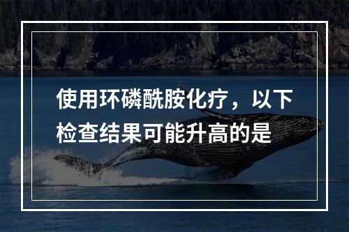 使用环磷酰胺化疗，以下检查结果可能升高的是