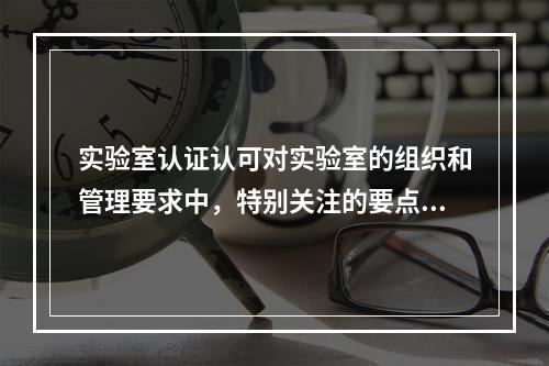 实验室认证认可对实验室的组织和管理要求中，特别关注的要点是实